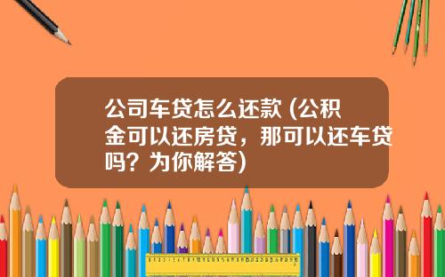 公司车贷怎么还款 (公积金可以还房贷，那可以还车贷吗？为你解答)