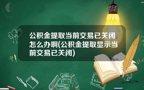 公积金提取当前交易已关闭怎么办啊(公积金提取显示当前交易已关闭)