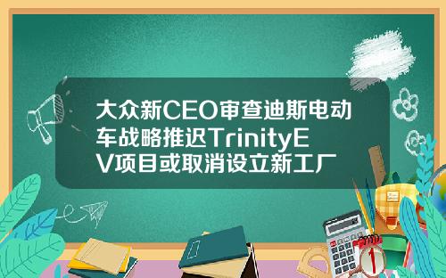 大众新CEO审查迪斯电动车战略推迟TrinityEV项目或取消设立新工厂