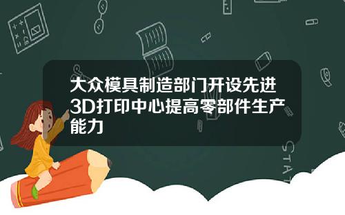 大众模具制造部门开设先进3D打印中心提高零部件生产能力