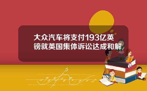 大众汽车将支付193亿英镑就英国集体诉讼达成和解