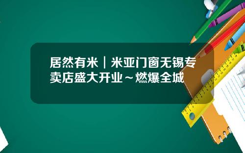 居然有米︱米亚门窗无锡专卖店盛大开业～燃爆全城