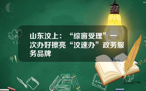 山东汶上：“综窗受理”一次办好擦亮“汶速办”政务服务品牌