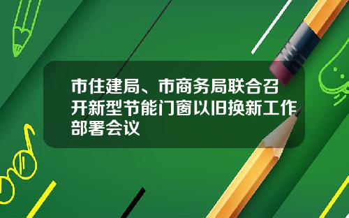 市住建局、市商务局联合召开新型节能门窗以旧换新工作部署会议