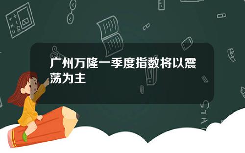 广州万隆一季度指数将以震荡为主