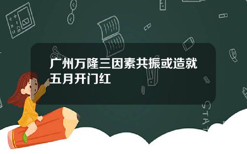 广州万隆三因素共振或造就五月开门红