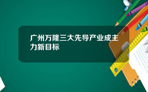 广州万隆三大先导产业成主力新目标