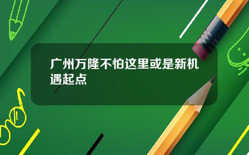 广州万隆不怕这里或是新机遇起点