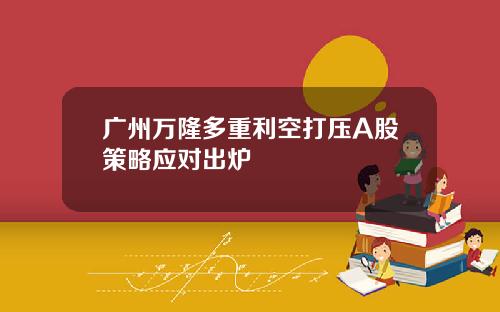 广州万隆多重利空打压A股策略应对出炉