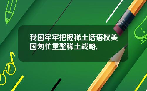 我国牢牢把握稀土话语权美国匆忙重整稀土战略.