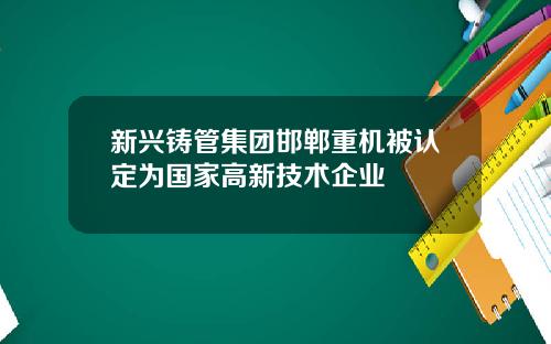 新兴铸管集团邯郸重机被认定为国家高新技术企业