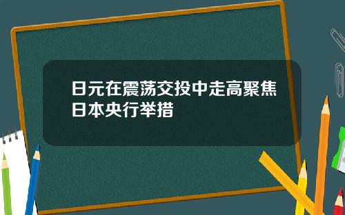 日元在震荡交投中走高聚焦日本央行举措