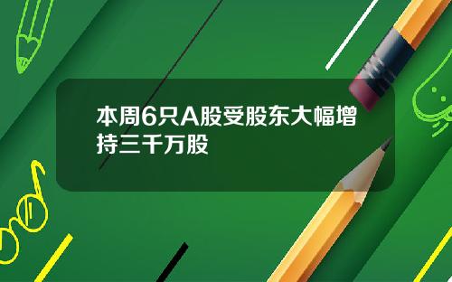 本周6只A股受股东大幅增持三千万股