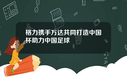 格力携手万达共同打造中国杯助力中国足球