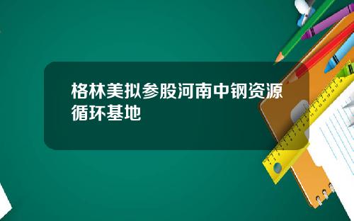 格林美拟参股河南中钢资源循环基地