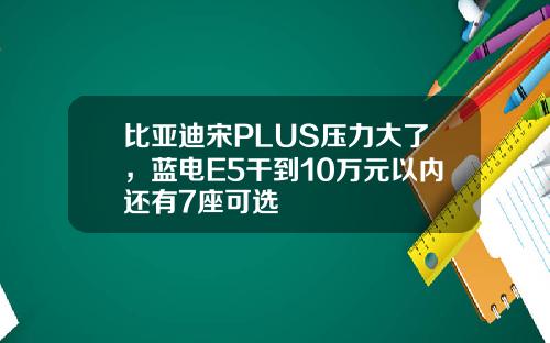 比亚迪宋PLUS压力大了，蓝电E5干到10万元以内还有7座可选