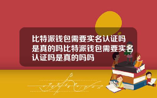 比特派钱包需要实名认证吗是真的吗比特派钱包需要实名认证吗是真的吗吗