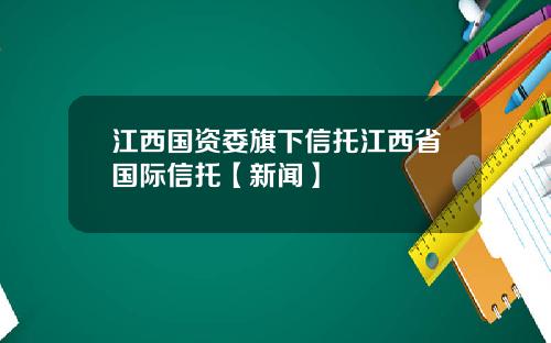 江西国资委旗下信托江西省国际信托【新闻】