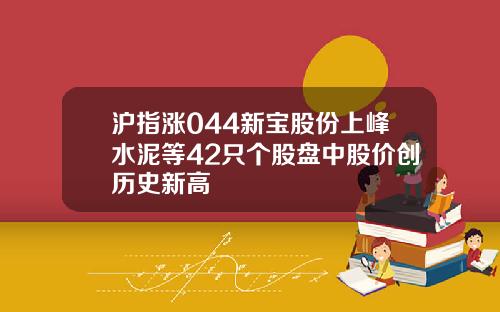 沪指涨044新宝股份上峰水泥等42只个股盘中股价创历史新高