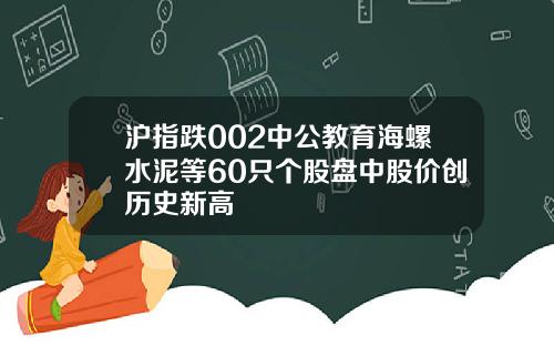 沪指跌002中公教育海螺水泥等60只个股盘中股价创历史新高