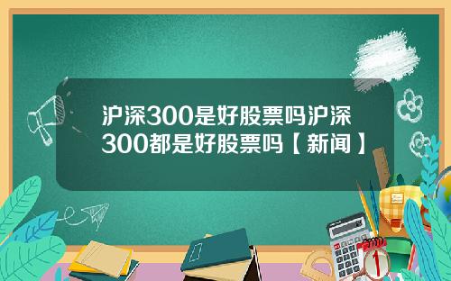 沪深300是好股票吗沪深300都是好股票吗【新闻】