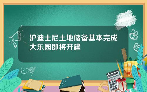 沪迪士尼土地储备基本完成大乐园即将开建