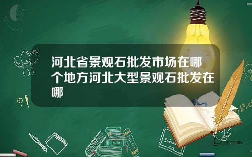 河北省景观石批发市场在哪个地方河北大型景观石批发在哪