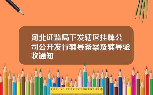 河北证监局下发辖区挂牌公司公开发行辅导备案及辅导验收通知