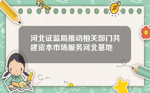 河北证监局推动相关部门共建资本市场服务河北基地