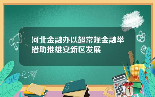 河北金融办以超常规金融举措助推雄安新区发展