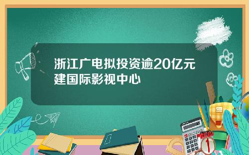 浙江广电拟投资逾20亿元建国际影视中心