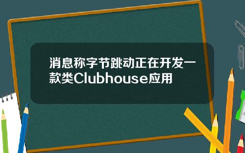 消息称字节跳动正在开发一款类Clubhouse应用