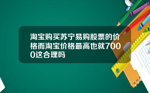 淘宝购买苏宁易购股票的价格而淘宝价格最高也就7000这合理吗