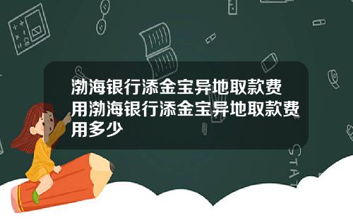 渤海银行添金宝异地取款费用渤海银行添金宝异地取款费用多少