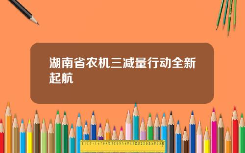 湖南省农机三减量行动全新起航