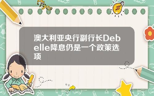 澳大利亚央行副行长Debelle降息仍是一个政策选项