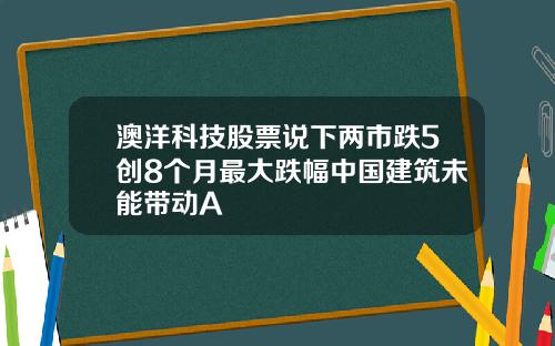 澳洋科技股票说下两市跌5创8个月最大跌幅中国建筑未能带动A