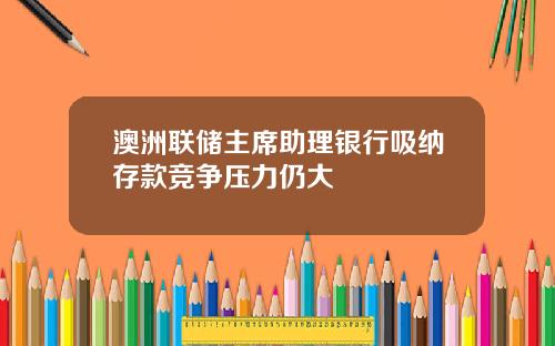 澳洲联储主席助理银行吸纳存款竞争压力仍大