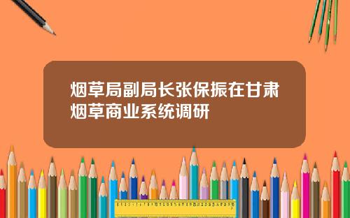 烟草局副局长张保振在甘肃烟草商业系统调研