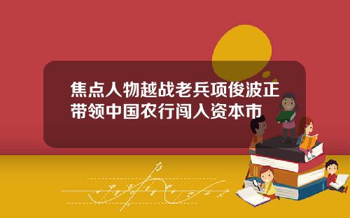 焦点人物越战老兵项俊波正带领中国农行闯入资本市