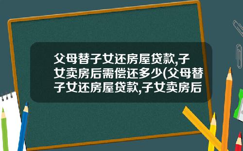 父母替子女还房屋贷款,子女卖房后需偿还多少(父母替子女还房屋贷款,子女卖房后需偿还多少利息)