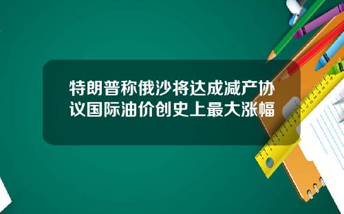 特朗普称俄沙将达成减产协议国际油价创史上最大涨幅