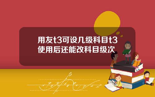 用友t3可设几级科目t3使用后还能改科目级次