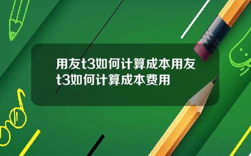 用友t3如何计算成本用友t3如何计算成本费用