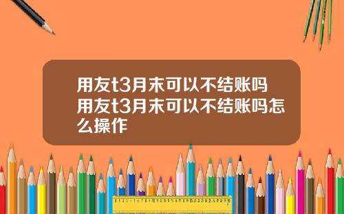 用友t3月末可以不结账吗用友t3月末可以不结账吗怎么操作