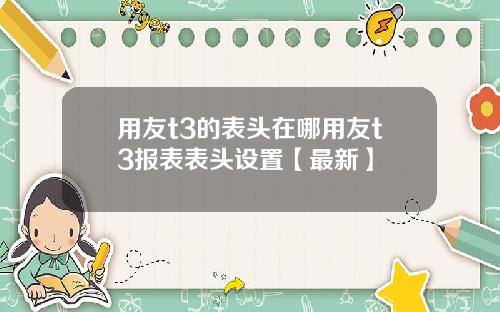 用友t3的表头在哪用友t3报表表头设置【最新】