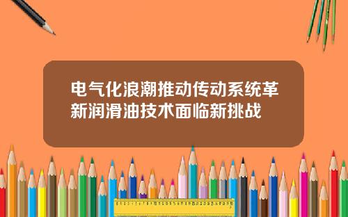 电气化浪潮推动传动系统革新润滑油技术面临新挑战