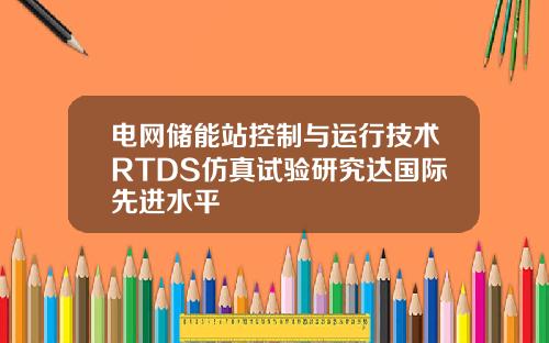 电网储能站控制与运行技术RTDS仿真试验研究达国际先进水平