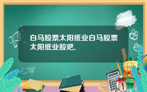 白马股票太阳纸业白马股票太阳纸业股吧.