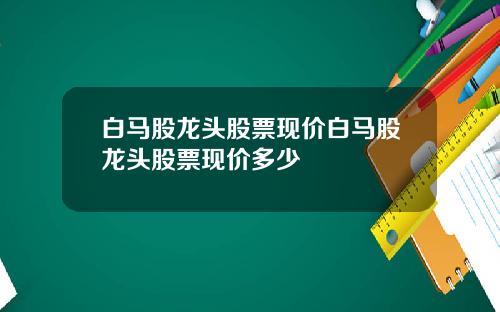 白马股龙头股票现价白马股龙头股票现价多少